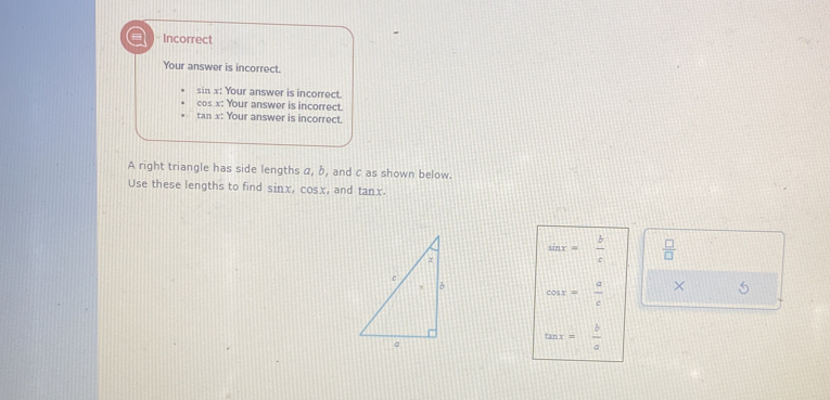 = Incorrect
Your answer is incorrect.
sin x : Your answer is incorrect.
cos x : Your answer is incorrect.
tan x : Your answer is incorrect.
A right triangle has side lengths α, b, and c as shown below.
Use these lengths to find sinx, cosx, and tanx.
sin x= b/c   □ /□  
cos x= a/c  × 5
tan x= b/a 