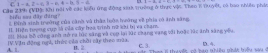 C. 1-a, 2-c, 3-e, 4-b, 5-d D. 1-a_1∈ =t(1-a)-a_1+-a_2
Cầu 239: (VD): Khi nói về các kiểu ứng động sinh trưởng ở thực vật. Theo lí thuyết, có bao nhiêu phát
biểu sau đây đúng?
l. Đỉnh sinh trưởng của cành và thân luôn hướng về phía có ánh sáng.
II. Hiện tượng cụp lá của cây hoa trinh nữ khi bị va chạm.
III. Hoa bồ công anh nở ra lúc sáng và cụp lại lúc chạng vạng tối hoặc lúc ánh sáng yếu.
IV.Vận động ngủ, thức của chồi cây theo mùa.
D. 4.
A. 1. B. 2. C. 3. * Theo lí thuyết, có bao nhiệu phát biểu sau ở