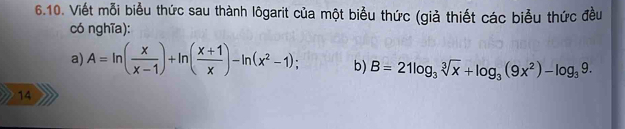 Viết mỗi biểu thức sau thành lôgarit của một biểu thức (giả thiết các biểu thức đều 
có nghĩa): 
a) A=ln ( x/x-1 )+ln ( (x+1)/x )-ln (x^2-1); b) B=21log _3sqrt[3](x)+log _3(9x^2)-log _39. 
14