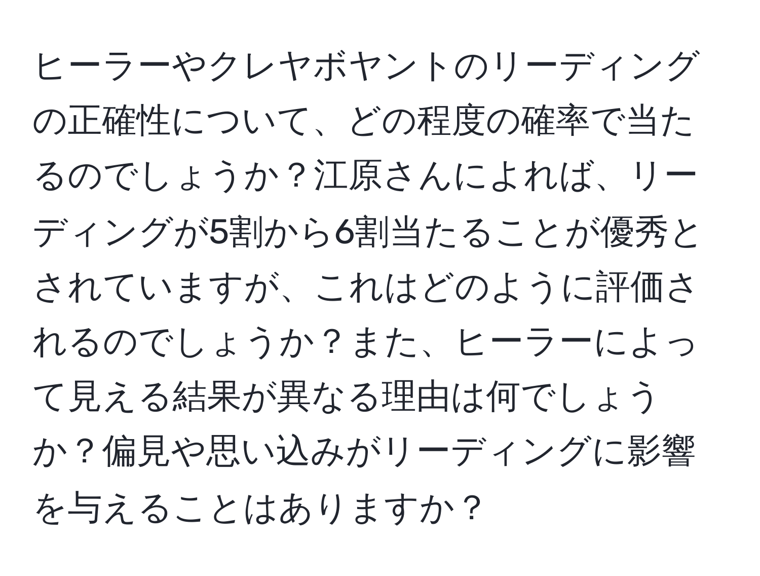 ヒーラーやクレヤボヤントのリーディングの正確性について、どの程度の確率で当たるのでしょうか？江原さんによれば、リーディングが5割から6割当たることが優秀とされていますが、これはどのように評価されるのでしょうか？また、ヒーラーによって見える結果が異なる理由は何でしょうか？偏見や思い込みがリーディングに影響を与えることはありますか？