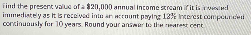 Find the present value of a $20,000 annual income stream if it is invested 
immediately as it is received into an account paying 12% interest compounded 
continuously for 10 years. Round your answer to the nearest cent.