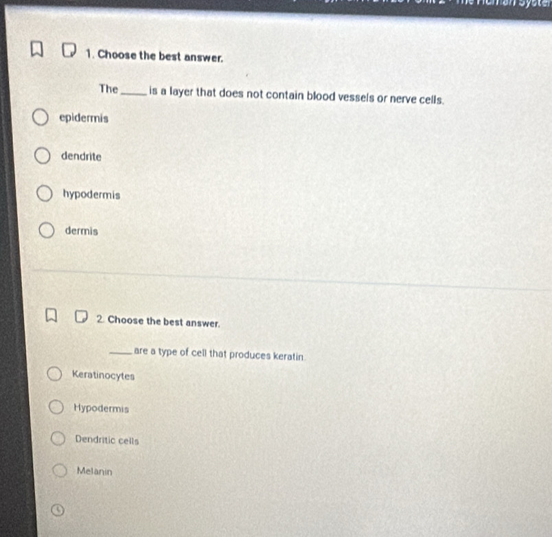 Choose the best answer.
The_ is a layer that does not contain blood vessels or nerve cells.
epidermis
dendrite
hypodermis
dermis
2. Choose the best answer.
_are a type of cell that produces keratin.
Keratinocytes
Hypodermis
Dendritic cells
Melanin