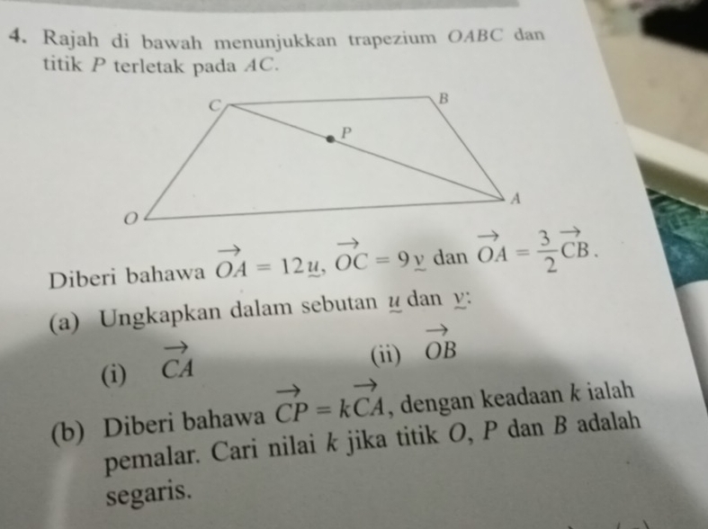 Rajah di bawah menunjukkan trapezium OABC dan 
titik P terletak pada AC. 
Diberi bahawa vector OA=12u, vector OC=9y dan vector OA= 3/2 vector CB. 
(a) Ungkapkan dalam sebutan ydan y : 
(i) vector CA
(ii) vector OB
(b) Diberi bahawa vector CP=kvector CA , dengan keadaan k ialah 
pemalar. Cari nilai k jika titik O, P dan B adalah 
segaris.