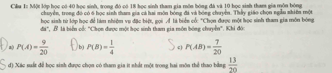 Một lớp học có 40 học sinh, trong đó có 18 học sinh tham gia môn bóng đá và 10 học sinh tham gia môn bóng
chuyền, trong đó có 6 học sinh tham gia cả hai môn bóng đá và bóng chuyền. Thầy giáo chọn ngẫu nhiên một
học sinh từ lớp học để làm nhiệm vụ đặc biệt, gọi Á là biến cố: "Chọn được một học sinh tham gia môn bóng
đá", B là biến cố: "Chọn được một học sinh tham gia môn bóng chuyền". Khi đó:
a) P(A)= 9/20  b) P(B)= 1/4  c) P(AB)= 7/20 
d) Xác suất để học sinh được chọn có tham gia ít nhất một trong hai môn thể thao bằng  13/20 