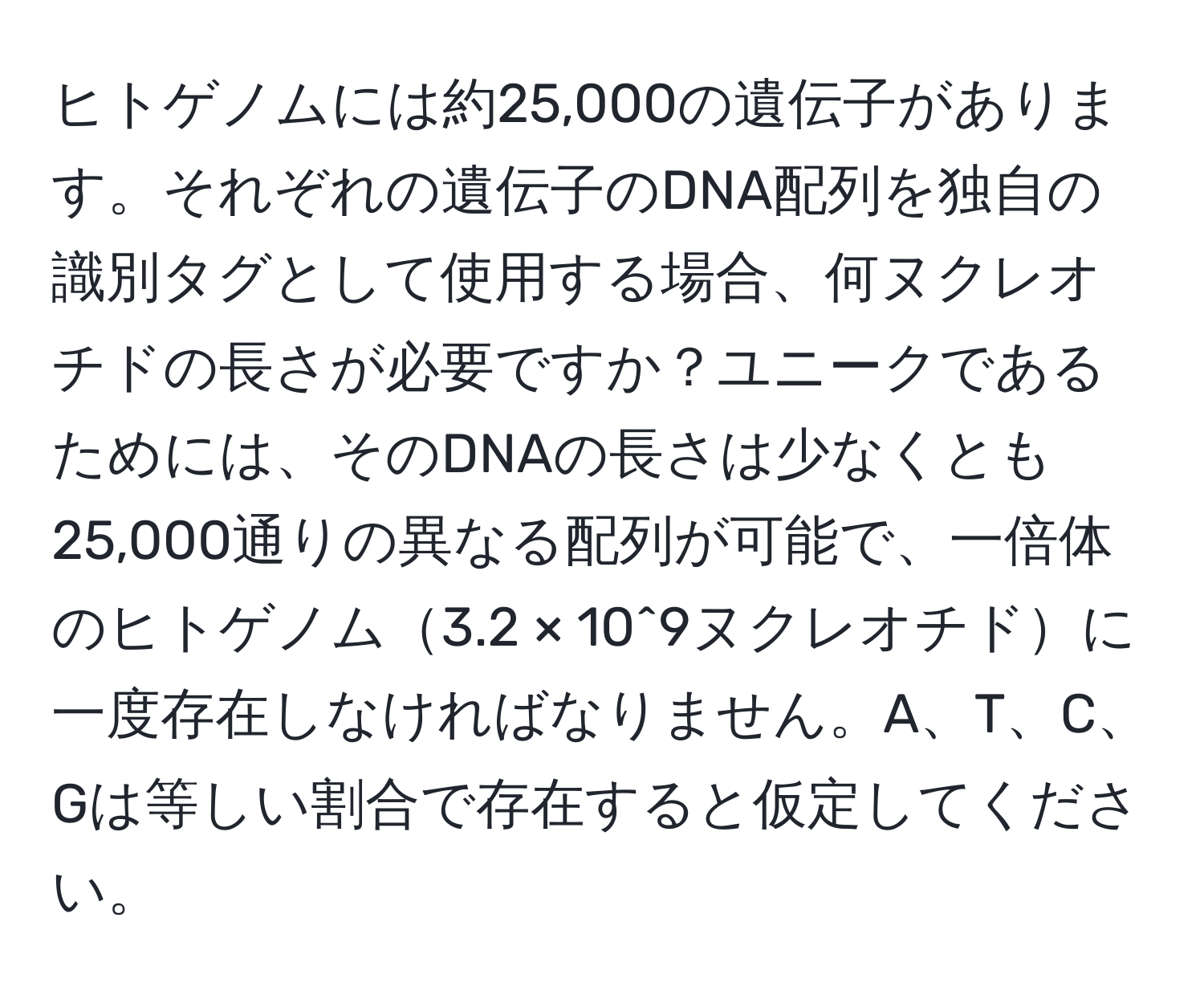 ヒトゲノムには約25,000の遺伝子があります。それぞれの遺伝子のDNA配列を独自の識別タグとして使用する場合、何ヌクレオチドの長さが必要ですか？ユニークであるためには、そのDNAの長さは少なくとも25,000通りの異なる配列が可能で、一倍体のヒトゲノム3.2 × 10^9ヌクレオチドに一度存在しなければなりません。A、T、C、Gは等しい割合で存在すると仮定してください。