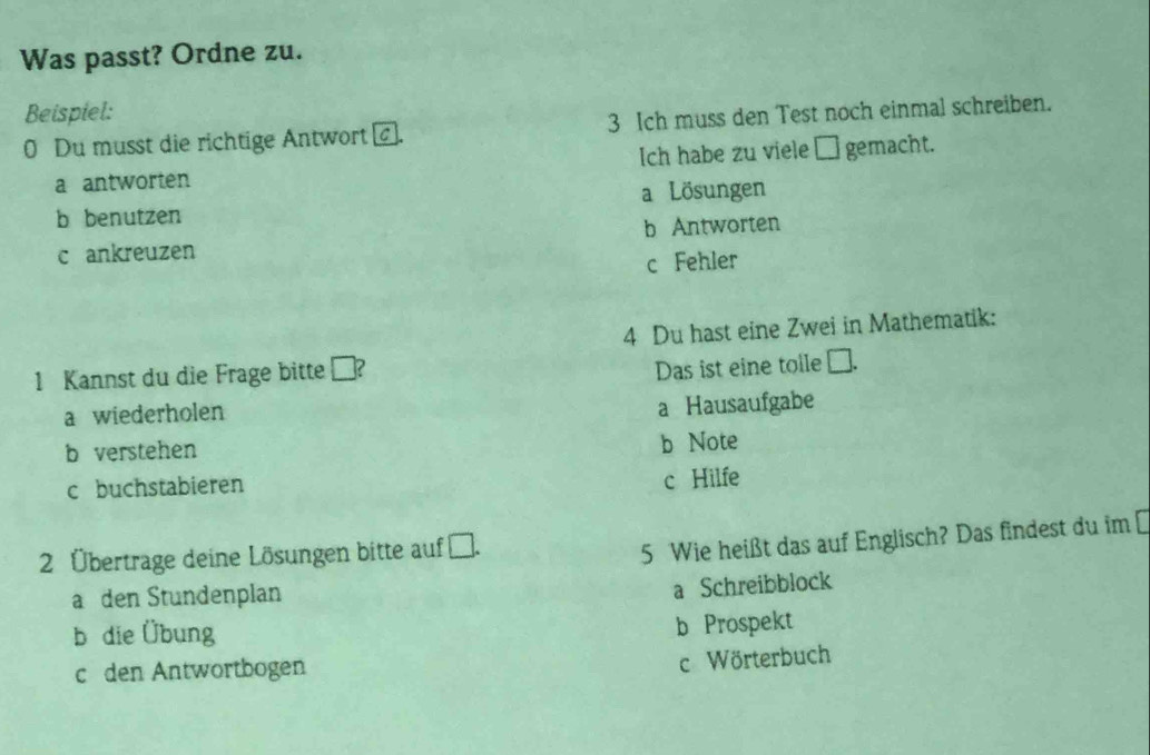 Was passt? Ordne zu.
Beispiel:
0 Du musst die richtige Antwort . 3 Ich muss den Test noch einmal schreiben.
a antworten Ich habe zu viele □ gemacht.
b benutzen a Lösungen
c ankreuzen b Antworten
c Fehler
4 Du hast eine Zwei in Mathematik:
1 Kannst du die Frage bitte ?
Das ist eine tole C
a wiederholen
a Hausaufgabe
b verstehen
b Note
c buchstabieren
c Hilfe
2 Übertrage deine Lösungen bitte auf .
5 Wie heißt das auf Englisch? Das findest du im [
a den Stundenplan
a Schreibblock
b die Übung
b Prospekt
c den Antwortbogen
c Wörterbuch