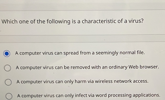 Which one of the following is a characteristic of a virus?
A computer virus can spread from a seemingly normal file.
A computer virus can be removed with an ordinary Web browser.
A computer virus can only harm via wireless network access.
A computer virus can only infect via word processing applications.