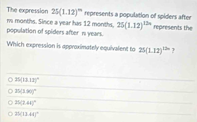 The expression 25(1.12)^m represents a population of spiders after
m months. Since a year has 12 months, 25(1.12)^12n represents the
population of spiders after n years.
Which expression is approximately equivalent to 25(1.12)^12n ?
25(13.12)^n
25(3.90)^n
25(2.44)^n
25(13.44)^n