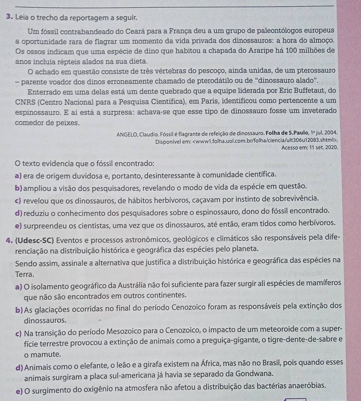 Leia o trecho da reportagem a seguir.
Um fóssil contrabandeado do Ceará para a França deu a um grupo de paleontólogos europeus
a oportunidade rara de flagrar um momento da vida privada dos dinossauros: a hora do almoço.
Os ossos indicam que uma espécie de dino que habitou a chapada do Araripe há 100 milhões de
anos incluía répteis alados na sua dieta.
O achado em questão consiste de três vértebras do pescoço, ainda unidas, de um pterossauro
- parente voador dos dinos erroneamente chamado de pterodátilo ou de “dinossauro alado”.
Enterrado em uma delas está um dente quebrado que a equipe liderada por Eric Buffetaut, do
CNRS (Centro Nacional para a Pesquisa Científica), em Paris, identificou como pertencente a um
espinossauro. E aí está a surpresa: achava-se que esse tipo de dinossauro fosse um inveterado
comedor de peixes.
ANGELO, Claudio. Fóssil é flagrante de refeição de dinossauro. Folha de S.Paulo, 1º jul. 2004.
Disponível em:.
Acesso em: 11 set. 2020.
O texto evidencia que o fóssil encontrado:
a) era de origem duvidosa e, portanto, desinteressante à comunidade científica.
b) ampliou a visão dos pesquisadores, revelando o modo de vida da espécie em questão.
c) revelou que os dinossauros, de hábitos herbívoros, caçavam por instinto de sobrevivência.
d) reduziu o conhecimento dos pesquisadores sobre o espinossauro, dono do fóssil encontrado.
e) surpreendeu os cientistas, uma vez que os dinossauros, até então, eram tidos como herbívoros.
4. (Udesc-SC) Eventos e processos astronômicos, geológicos e climáticos são responsáveis pela dife-
renciação na distribuição histórica e geográfica das espécies pelo planeta.
Sendo assim, assinale a alternativa que justifica a distribuição histórica e geográfica das espécies na
Terra.
a) O isolamento geográfico da Austrália não foi suficiente para fazer surgir ali espécies de mamíferos
que não são encontrados em outros continentes.
b) As glaciações ocorridas no final do período Cenozoico foram as responsáveis pela extinção dos
dinossauros.
c) Na transição do período Mesozoico para o Cenozoico, o impacto de um meteoroide com a super-
fície terrestre provocou a extinção de animais como a preguiça-gigante, o tigre-dente-de-sabre e
o mamute.
d) Animais como o elefante, o leão e a girafa existem na África, mas não no Brasil, pois quando esses
animais surgiram a placa sul-americana já havia se separado da Gondwana.
e) O surgimento do oxigênio na atmosfera não afetou a distribuição das bactérias anaeróbias.