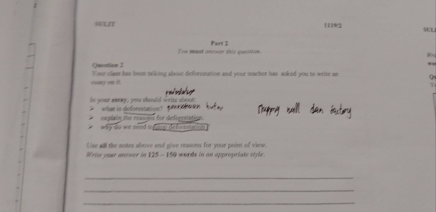 SULIT 1119/2 
SUL 
Part 2 
You must answer this question. 
Wr 
Question 2 
Your class has been talking about deforestation and your teacher has asked you to write an 
Q 
cosay on it. 
Y 
TV 
In your essay, you should write soout: 
> what is deforestation? 1 
explain the reasops for deforestation. 
* why do we need topston deforestation ? 
Use all the notes above and give reasons for your point of view. 
Write your answer in 125 - 150 words in an appropriate style. 
_ 
_ 
_