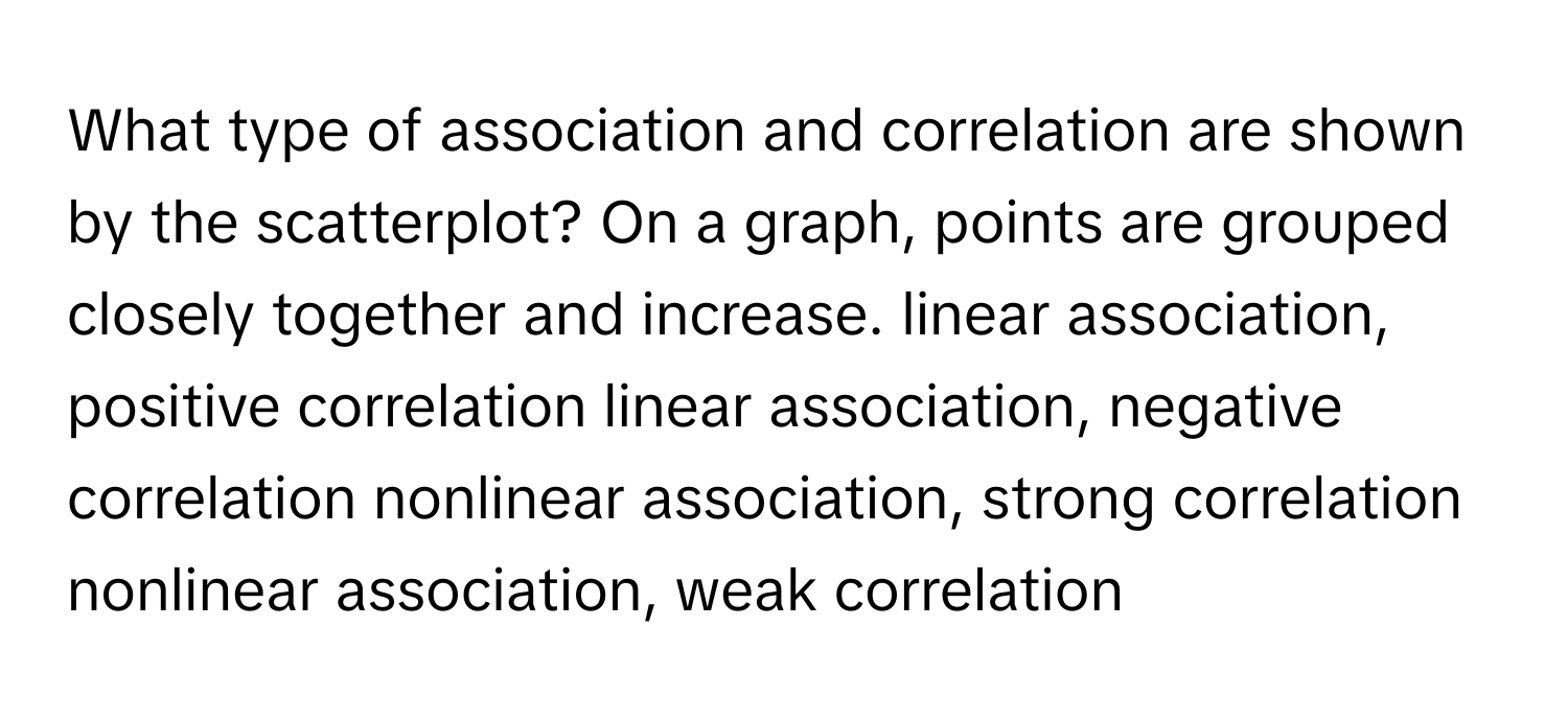 What type of association and correlation are shown by the scatterplot? On a graph, points are grouped closely together and increase. linear association, positive correlation linear association, negative correlation nonlinear association, strong correlation nonlinear association, weak correlation