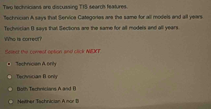 Two technicians are discussing TIS search features.
Technician A says that Service Categories are the same for all models and all years.
Technician B says that Sections are the same for all models and all years.
Who is correct?
Solect the correct option and click NEXT
Technician A only
Technician B only
Both Technicians A and B
Neither Technician A nor B