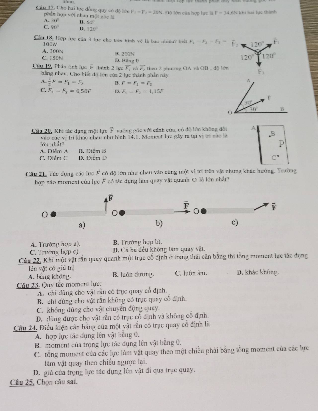 nhau .
Câu 17. Cho hai lực đồng quy có độ lớn F_1=F_2=20N. Độ lớn của hợp lực là F=34,6N khi hai lực thành
phần hợp với nhau một góc là
A. 30° B. 60°
C. 90° D. 120°
Câu 18, Hợp lực của 3 lực cho trên hình vẽ là bao nhiêu? biết F_1=F_2=F_3= F: 120° vector F_1
100N
A. 300N
B. 200N
C. 150N D. Bằng 0
120° 120°
Câu 19, Phân tích lực F thành 2 lực vector F_1 và vector F_2 theo 2 phương OA và OB , độ lớn
bằng nhau. Cho biết độ lớn của 2 lực thành phần này
vector F_3
A.  1/2 F=F_1=F_2 B. F=F_1=F_2
C. F_1=F_2=0,58F D. F_1=F_2=1,15F
Câu 20, Khi tác dụng một lực F vuông góc với cánh cửa, có độ lớn không đổi A
B
vào các vị trí khác nhau như hình 14.1. Moment lực gây ra tại vị trí nào là
Iớn nhất?
A. Điểm A B. Điểm B
C. Điểm C D. Điểm D C
Câu 21. Tác dụng các lực vector F có độ lớn như nhau vào cùng một vị trí trên vật nhưng khác hướng. Trường
hợp nào moment của lực vector E có tác dụng làm quay vật quanh O là lớn nhất?
overline F
vector F
F
a)
b)
c)
A. Trường hợp a). B. Trường hợp b).
C. Trường hợp c). D. Cả ba đều không làm quay vật.
Câu 22. Khi một vật rắn quay quanh một trục cố định ở trạng thái cân bằng thì tổng moment lực tác dụng
lên vật có giá trị
A. bằng không. B. luôn dương. C. luôn âm.
D. khác không.
Câu 23. Quy tắc moment lực:
A. chỉ dùng cho vật rắn có trục quay cổ định.
B. chỉ dùng cho vật rắn không có trục quay cổ định.
C. không dùng cho vật chuyển động quay.
D. dùng được cho vật rắn có trục cố định và không cố định.
Câu 24. Điều kiện cân bằng của một vật rắn có trục quay cố định là
A. hợp lực tác dụng lên vật bằng 0.
B. moment của trọng lực tác dụng lên vật bằng 0.
C. tổng moment của các lực làm vật quay theo một chiều phải bằng tổng moment của các lực
làm vật quay theo chiều ngược lại.
D. giá của trọng lực tác dụng lên vật đi qua trục quay.
Câu 25. Chọn câu sai.