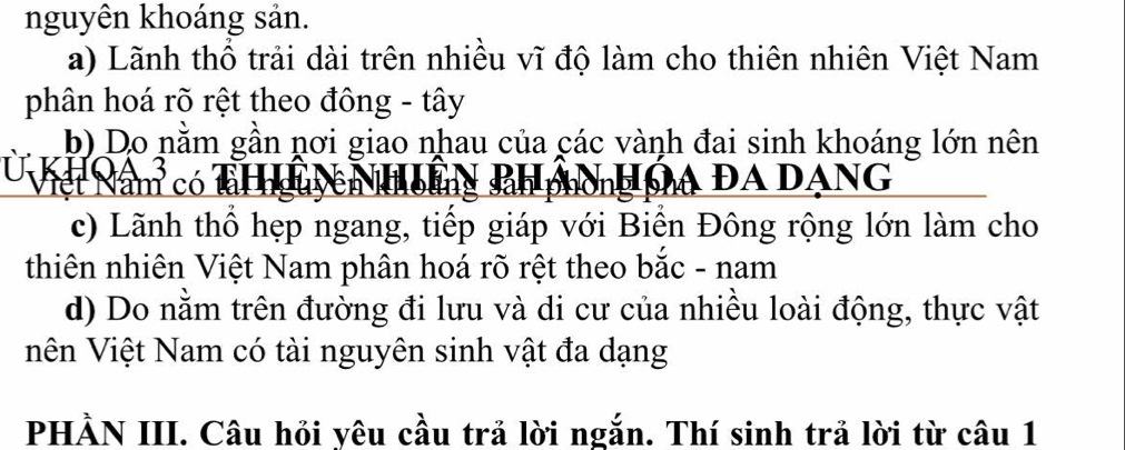 nguyên khoáng sản. 
a) Lãnh thổ trải dài trên nhiều vĩ độ làm cho thiên nhiên Việt Nam 
phân hoá rõ rệt theo đông - tây 
b) Do nằm gần nơi giao nhau của các vành đai sinh khoáng lớn nên 
hết Nam có a ĐA DANG 
c) Lãnh thổ hẹp ngang, tiếp giáp với Biền Đông rộng lớn làm cho 
thiên nhiên Việt Nam phân hoá rõ rệt theo bắc - nam 
d) Do nằm trên đường đi lưu và di cư của nhiều loài động, thực vật 
Vên Việt Nam có tài nguyên sinh vật đa dạng 
PHẢN III. Câu hỏi yêu cầu trả lời ngắn. Thí sinh trả lời từ câu 1