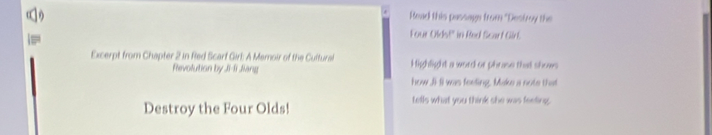 ( Read this passags from "Destroy the 
Four Olds!" in Red Scart Girt. 
Excerpt from Chapter 2 in Red Scarf Girl: A Memoir of the Cultural Highlight a word or phrase that shows 
Revolution by Ji-li Jiang 
how Ji Il was feeting. Make a note that 
Destroy the Four Olds! 
tells what you think she was feeling.