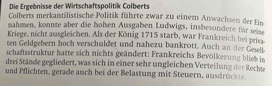 Die Ergebnisse der Wirtschaftspolitik Colberts 
Colberts merkantilistische Politik führte zwar zu einem Anwachsen der Ein- 
nahmen, konnte aber die hohen Ausgaben Ludwigs, insbesondere für seine 
Kriege, nicht ausgleichen. Als der König 1715 starb, war Frankreich bei priva 
ten Geldgebern hoch verschuldet und nahezu bankrott. Auch an der Gesell- 
schaftsstruktur hatte sich nichts geändert: Frankreichs Bevölkerung blieb in 
drei Stände gegliedert, was sich in einer sehr ungleichen Verteilung der Rechte 
und Pflichten, gerade auch bei der Belastung mit Steuern, ausdrückte.