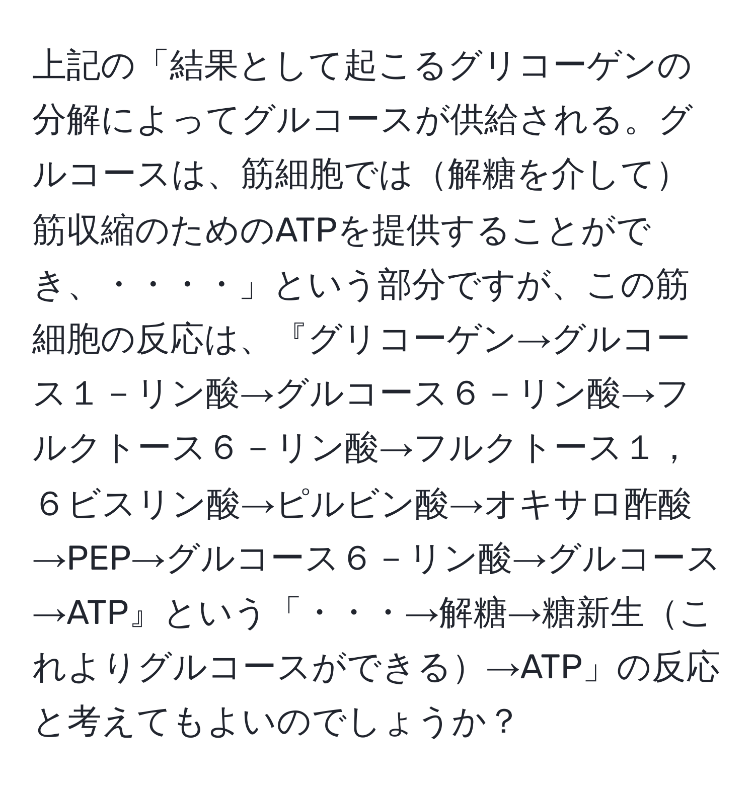 上記の「結果として起こるグリコーゲンの分解によってグルコースが供給される。グルコースは、筋細胞では解糖を介して筋収縮のためのATPを提供することができ、・・・・」という部分ですが、この筋細胞の反応は、『グリコーゲン→グルコース１－リン酸→グルコース６－リン酸→フルクトース６－リン酸→フルクトース１，６ビスリン酸→ピルビン酸→オキサロ酢酸→PEP→グルコース６－リン酸→グルコース→ATP』という「・・・→解糖→糖新生これよりグルコースができる→ATP」の反応と考えてもよいのでしょうか？