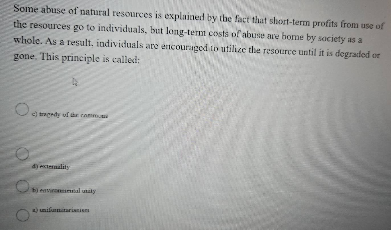 Some abuse of natural resources is explained by the fact that short-term profits from use of
the resources go to individuals, but long-term costs of abuse are borne by society as a
whole. As a result, individuals are encouraged to utilize the resource until it is degraded or
gone. This principle is called:
c) tragedy of the commons
d) externality
b) environmental unity
a) uniformitarianism