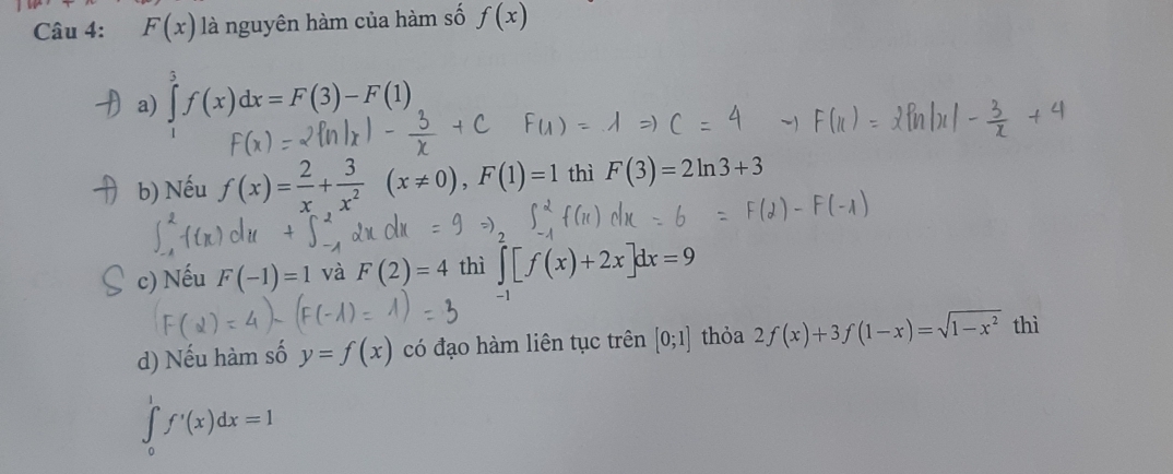 F(x) là nguyên hàm của hàm số f(x)
a) ∈tlimits _1^(3f(x)dx=F(3)-F(1)
b) Nếu f(x)=frac 2)x+ 3/x^2  (x!= 0), F(1)=1 thì F(3)=2ln 3+3
c) Nếu F(-1)=1 và F(2)=4 thì ∈t [f(x)+2x]dx=9
d) Nếu hàm số y=f(x) có đạo hàm liên tục trên [0;1] thỏa 2f(x)+3f(1-x)=sqrt(1-x^2) thì
∈tlimits _0^1f'(x)dx=1