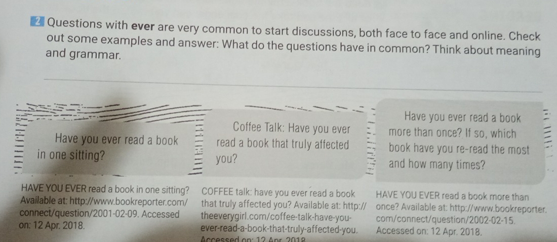 Questions with ever are very common to start discussions, both face to face and online. Check 
out some examples and answer: What do the questions have in common? Think about meaning 
and grammar. 
Have you ever read a book 
Coffee Talk: Have you ever more than once? If so, which 
Have you ever read a book read a book that truly affected book have you re-read the most 
in one sitting? 
you? and how many times? 
HAVE YOU EVER read a book in one sitting? COFFEE talk: have you ever read a book HAVE YOU EVER read a book more than 
Available at: http://www.bookreporter.com/ that truly affected you? Available at: http:// once? Available at: http://www.bookreporter. 
connect/question/2001-02-09. Accessed theeverygirl.com/coffee-talk-have-you- com/connect/question/2002-02-15. 
on: 12 Apr. 2018. ever-read-a-book-that-truly-affected-you. Accessed on: 12 Apr. 2018. 
Accessed on: 12 Apr 2018