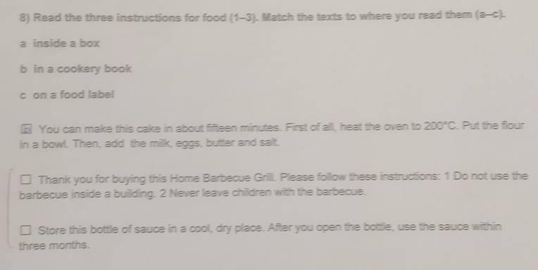 Read the three instructions for food (1-3). Match the texts to where you read them (a-c). 
a inside a box 
b in a cookery book 
c on a food label 
€ You can make this cake in about fifteen minutes. First of all, heat the oven to 200°C. Put the flour 
in a bowl. Then, add the milk, eggs, butter and salt. 
Thank you for buying this Home Barbecue Grilll. Please follow these instructions: 1 Do not use the 
barbecue inside a building. 2 Never leave children with the barbecue. 
□ Store this bottle of sauce in a cool, dry place. After you open the bottle, use the sauce within 
three months.