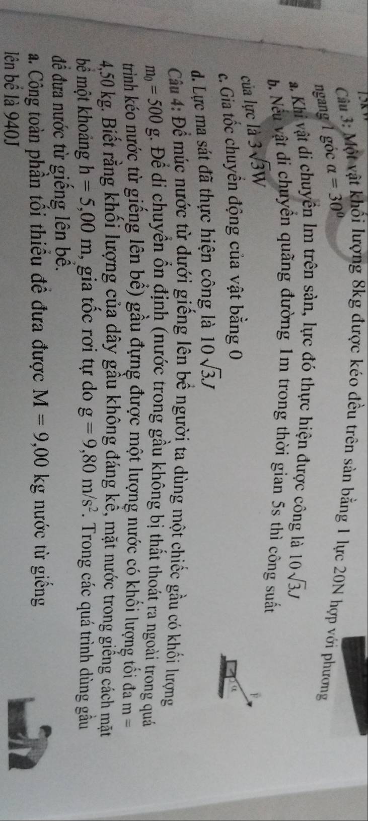 Một vật khối lượng 8kg được kéo đều trên sản bằng 1 lực 20N hợp với phương
ngang 1 góc alpha =30°
a. Khi vật di chuyền lm trên sàn, lực đó thực hiện được công là 10sqrt(3)J
b. Nếu vật di chuyển quãng đường 1m trong thời gian 5s thì công suất
của lực là 3sqrt(3)W
F.
c. Gia tốc chuyển động của vật bằng 0
α
d. Lực ma sát đã thực hiện công là 10sqrt(3)J
Câu 4: Để múc nước từ dưới giếng lên bề người ta dùng một chiếc gầu có khối lượng
m_0=500g Để di chuyển ổn định (nước trong gầu không bị thất thoát ra ngoài trong quá
trình kéo nước từ giếng lên bể) gầu đựng được một lượng nước có khối lượng tối đa m=
4,50 kg. Biết rằng khối lượng của dây gầu không đáng kể, mặt nước trong giếng cách mặt
bể một khoảng h=5,00m , gia tốc rơi tự do g=9,80m/s^2. Trong các quá trình dùng gầu
để đưa nước từ giếng lên bể.
a. Công toàn phần tối thiều đề đưa được M=9,00kg nước từ giếng
lên bể là 940J