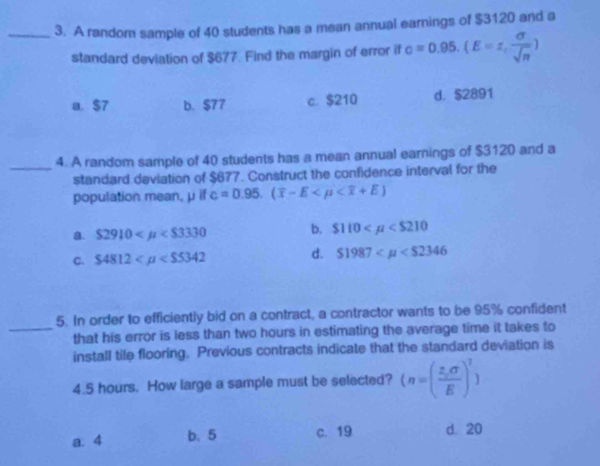 A random sample of 40 students has a mean annual earnings of $3120 and a
standard deviation of $677. Find the margin of error if c=0.95.(E=z, sigma /sqrt(n) )
a. $7 b. $77 c. $210 d. $2891
_4. A random sample of 40 students has a mean annual earnings of $3120 and a
standard deviation of $677. Construct the confidence interval for the
population mean, μ if c=0.95.(overline x-E
a. $ 2910
b. $110
d.
C. $4812 $1987
5. In order to efficiently bid on a contract, a contractor wants to be 95% confident
_that his error is less than two hours in estimating the average time it takes to
install tile flooring. Previous contracts indicate that the standard deviation is
4.5 hours. How large a sample must be selected? (n=( (z,sigma )/E )^2)
a. 4 b、 5 c. 19 d. 20