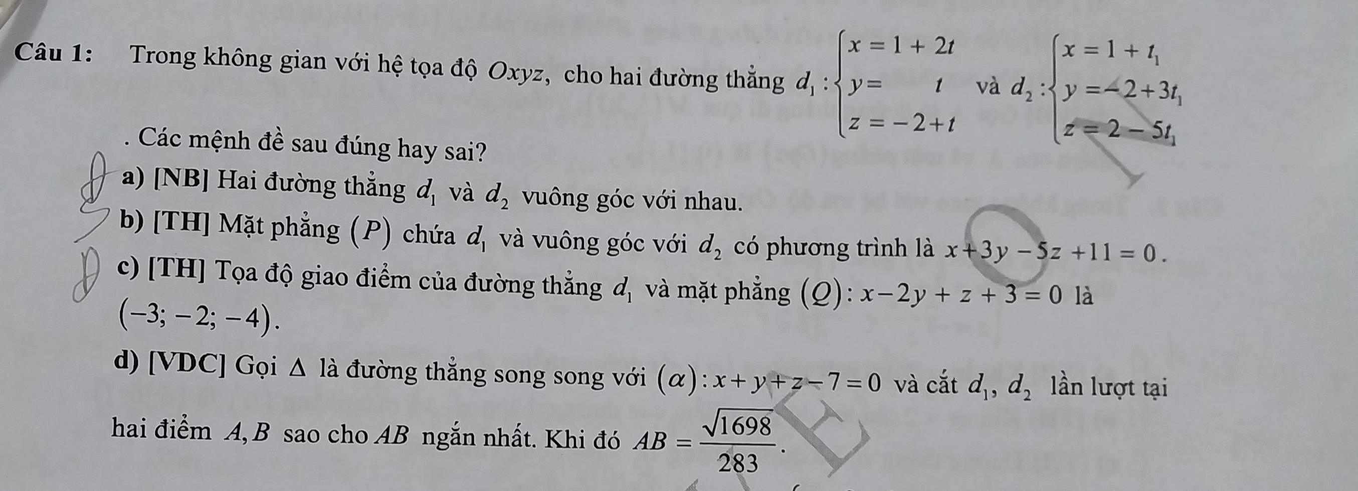 Trong không gian với hệ tọa độ Oxyz, cho hai đường thẳng d_1:beginarrayl x=1+2t y=t z=-2+tendarray. và d_2:beginarrayl x=1+t_1 y=-2+3t_1 x=2-5t_1endarray.
Các mệnh đề sau đúng hay sai? 
a) [NB] Hai đường thẳng d_1 và d_2 vuông góc với nhau. 
b) [TH] Mặt phẳng (P) chứa d_1 và vuông góc với d_2 có phương trình là x+3y-5z+11=0. 
c) [TH] Tọa độ giao điểm của đường thẳng d_1 và mặt phẳng (Q): x-2y+z+3=0 là
(-3;-2;-4). 
d) [VDC] Gọi △ la đường thẳng song song với (α) : x+y+z-7=0 và cắt d_1, d_2 lần lượt tại 
hai điểm A, B sao cho AB ngắn nhất. Khi đó AB= sqrt(1698)/283 .