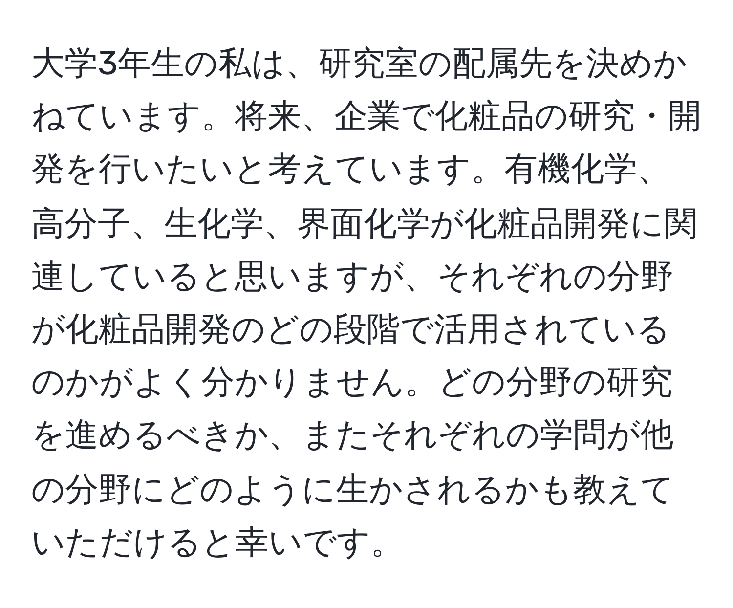 大学3年生の私は、研究室の配属先を決めかねています。将来、企業で化粧品の研究・開発を行いたいと考えています。有機化学、高分子、生化学、界面化学が化粧品開発に関連していると思いますが、それぞれの分野が化粧品開発のどの段階で活用されているのかがよく分かりません。どの分野の研究を進めるべきか、またそれぞれの学問が他の分野にどのように生かされるかも教えていただけると幸いです。