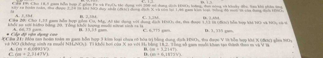 C. 1.2 D. 1, 3.
Câu 19: Cho 18,5 gam hỗn hợp Z gồm Fe và Fe₃O₄ tác dụng với 200 ml dung dịch HNO₃ loãng, dun nóng và khuẩy đều. Sau khi phân ứng
xây ra hoàn toàn, thu được 2,24 lít khí NO duy nhất (đktc) dung dịch X và còn lại 1, 46 gam kim loại. Nồng độ mol/ lít của dung dịch HNO:
là
A. 3.5M. B. 2,5M. C. 3,2M. D. 2,4M.
Câu 20: Cho 1,35 gam hỗn hợp gồm Cu, Mg, Al tác dụng với dung dịch HNO_3 dư, thu được 1,12 lít (đktc) hỗn hợp khí NO và NO₂ có tí
khối so với hiđro bằng 20. Tổng khổi lượng muối nitrat sinh ra là
A. 66,75 gam. B. 33,35 gam. C. 6,775 gam. D. 3, 335 gam.
Cấp độ vận dụng cao
Câu 21: Hòa tan hoàn toàn m gam hỗn hợp 3 kim loại chưa rõ hóa trị bằng dung dịch I HNO_3, , thu được V lít hỗn hợp khí X (đktc) gồm NO_2 
và NO (không sinh ra muối NH_4NO_3). Tỉ khổi hơi của X so với H_2 bằng 18,2. Tổng số gam muối khan tạo thành theo m và V là
A. (m+6,0893V) B. (m+3,2147). 
C. (m+2,3147V). D. (m+6,1875V).