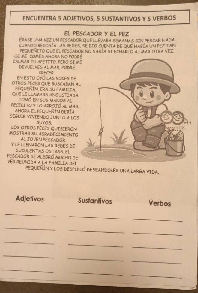 ENCUENTRA 5 ADJETIVOS, 5 SUSTANTIVOS Y 5 VERBOS 
EL PESCADOR Y EL PEZ 
ERASE UNA VEZ UN PESCADOR QUE LLEVABA SEMANAS SIN PESCAR NADA. 
CUANDO RECOGÍA LAS REDES, SE DIO CUENTA DE QUE HABÍA UN PEZ TAN 
PEQUENITO QUE EL PESCADOR NO SABÍA SI ECHARLO AL MAR OTRA VEZ. 
-SI ME COMES AHORA NO POD 
CALMAR TU APETITO. PERO SI 
devuelves al mar, podré 
CRECER. 
En esto oyó las voCes de 
OTROS PECES QUE BUSCABAN A 
PEQUEÑÍN. ERA SU FAMILIA, 
QUE LE LLAMABA ANGUSTIADA 
tomó EN SUS manos al 
PECECITO Y LO ARROJÓ AL MAR 
AHORA EL PEQUEÑÍN DEBÍA 
SEGUIR VIVIENDO JUNTO A LO 
SUYOS. 
LOS OTROS PECES QUISIERON 
MOSTRAR SU AGRADECIMIENTO 
AL JOVEN PESCADOR. 
Y LE LLENARON LAS REDES DE 
SUCULENTAS OSTRAS. EL 
pescador se alegró mucho de 
VER REUNIDA A LA FAMILIA DEL 
PEQUEÑÍN Y LOS DESPIDIÓ DESEANDOLES UNA LARGA VIDA. 
Adjetivos Sustantivos Verbos 
_ 
_ 
_ 
_ 
_ 
_ 
_ 
_ 
_ 
_ 
_ 
_ 
_ 
_ 
_