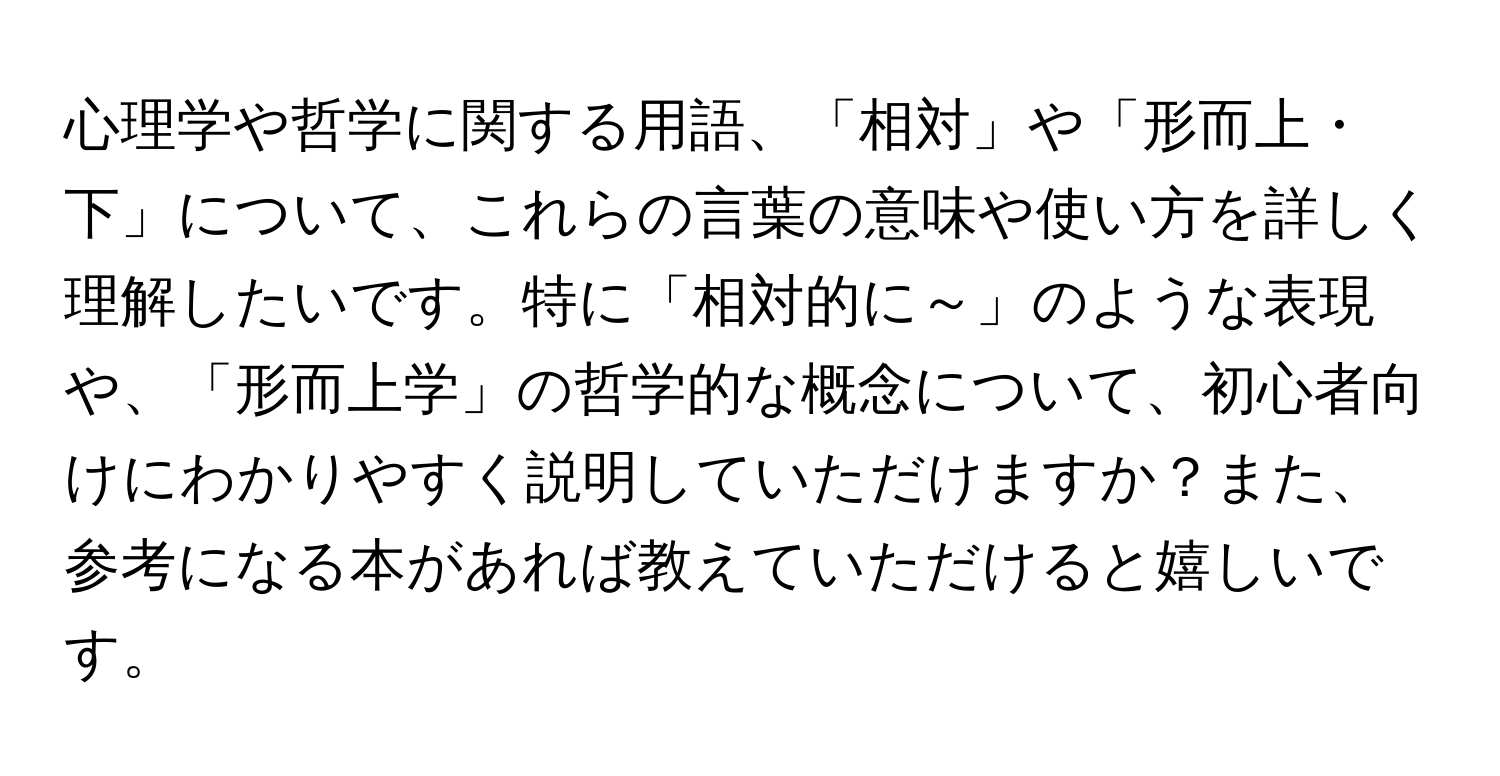 心理学や哲学に関する用語、「相対」や「形而上・下」について、これらの言葉の意味や使い方を詳しく理解したいです。特に「相対的に～」のような表現や、「形而上学」の哲学的な概念について、初心者向けにわかりやすく説明していただけますか？また、参考になる本があれば教えていただけると嬉しいです。