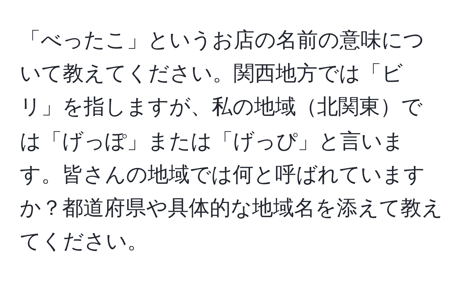 「べったこ」というお店の名前の意味について教えてください。関西地方では「ビリ」を指しますが、私の地域北関東では「げっぽ」または「げっぴ」と言います。皆さんの地域では何と呼ばれていますか？都道府県や具体的な地域名を添えて教えてください。