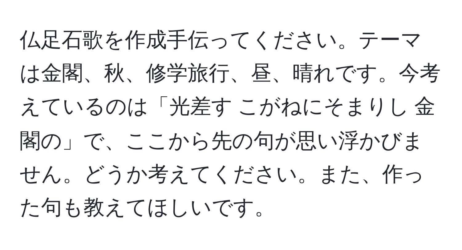 仏足石歌を作成手伝ってください。テーマは金閣、秋、修学旅行、昼、晴れです。今考えているのは「光差す こがねにそまりし 金閣の」で、ここから先の句が思い浮かびません。どうか考えてください。また、作った句も教えてほしいです。