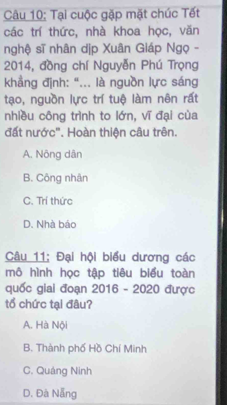 Tại cuộc gặp mặt chúc Tết
các trí thức, nhà khoa học, văn
nghệ sĩ nhân dịp Xuân Giáp Ngọ -
2014, đồng chí Nguyễn Phú Trọng
khẳng định: “... là nguồn lực sáng
tạo, nguồn lực trí tuệ làm nôn rất
nhiều công trình to lớn, vĩ đại của
đất nước". Hoàn thiện câu trên.
A. Nông dân
B. Công nhân
C. Trí thức
D. Nhà báo
Câu 11: Đại hội biểu dương các
mô hình học tập tiêu biểu toàn
quốc giai đoạn 2016 - 2020 được
tổ chức tại đâu?
A. Hà Nội
B. Thành phố Hồ Chí Minh
C. Quảng Ninh
D. Đà Nẵng