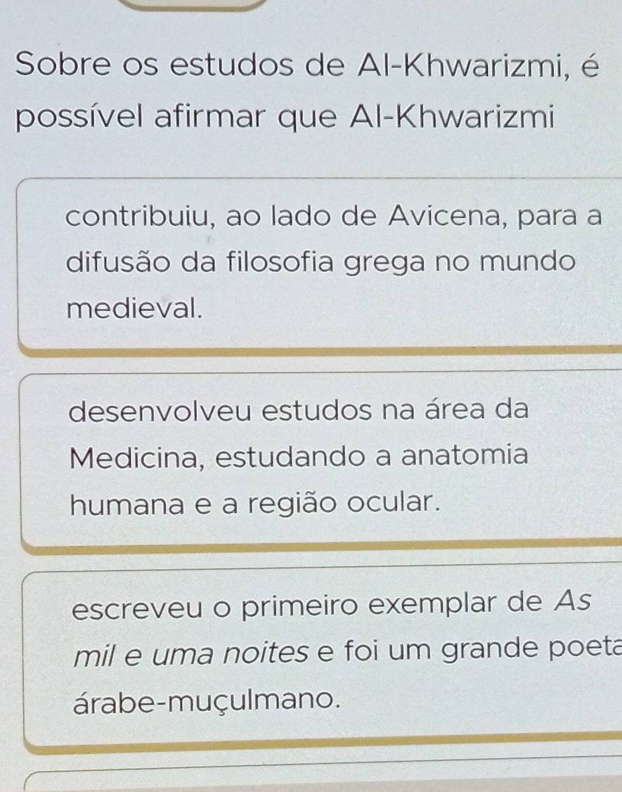 Sobre os estudos de Al-Khwarizmi, é
possível afirmar que Al-Khwarizmi
contribuiu, ao lado de Avicena, para a
difusão da filosofia grega no mundo
medieval.
desenvolveu estudos na área da
Medicina, estudando a anatomia
humana e a região ocular.
escreveu o primeiro exemplar de As
mil e uma noites e foi um grande poeta
árabe-muçulmano.