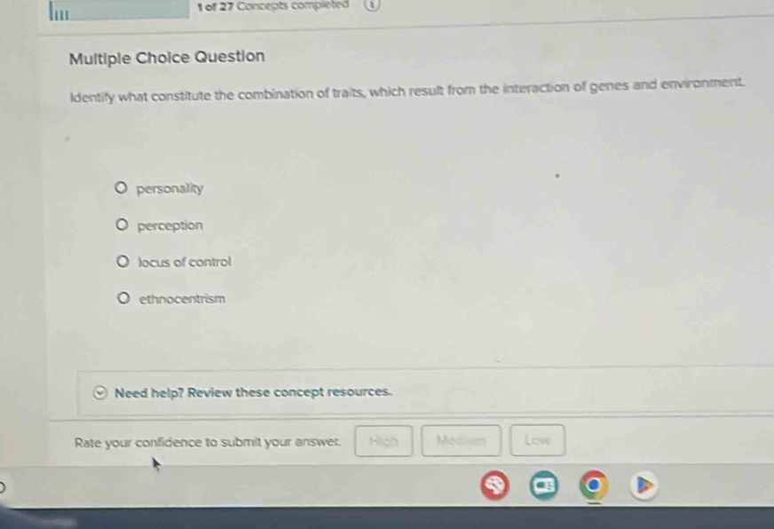 of 27 Concepts completed
Multiple Choice Question
Identify what constitute the combination of traits, which result from the interaction of genes and environment.
personality
perception
locus of control
ethnocentrism
Need help? Review these concept resources.
Rate your confidence to submit your answer. High Meas Low