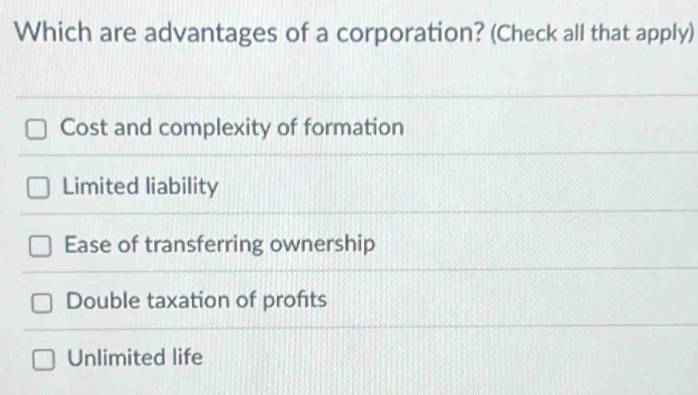 Which are advantages of a corporation? (Check all that apply)
Cost and complexity of formation
Limited liability
Ease of transferring ownership
Double taxation of profits
Unlimited life