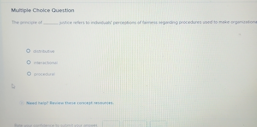 Question
The principle of _justice refers to individuals' perceptions of fairness regarding procedures used to make organizationa
distributive
interactional
procedural
Need help? Review these concept resources.
Rate your confidence to submit your answer.