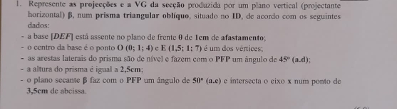 Represente as projecções e a VG da secção produzida por um plano vertical (projectante 
horizontal) β, num prisma triangular oblíquo, situado no ID, de acordo com os seguintes 
dados: 
. a base [DEF] está assente no plano de frente θ de 1cm de afastamento; 
- o centro da base é o ponto O(0;1;4) c E(1,5;1;7) é um dos vértices; 
- as arestas laterais do prisma são de nível e fazem com o PFP um ângulo de 45°(a.d)
- a altura do prisma é igual a 2,5cm : 
- o plano secante β faz com o PFP um ângulo de 50°(a.e) e intersecta o eixo x num ponto de
3,5cm de abcissa.