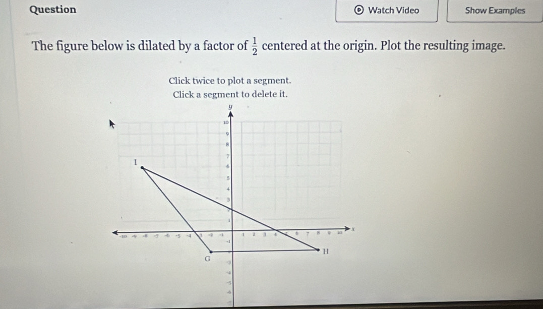 Question Watch Video Show Examples 
The figure below is dilated by a factor of  1/2  centered at the origin. Plot the resulting image. 
Click twice to plot a segment. 
Click a segment to delete it.