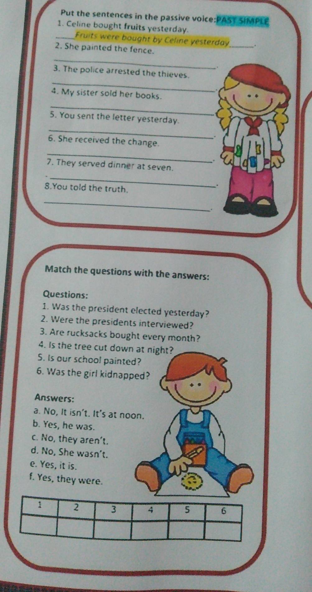 Put the sentences in the passive voice:PAST SIMPLE
1. Celine bought fruits yesterday.
_Fruits were bought by Celine yesterday_ .
2. She painted the fence.
_
_
3. The police arrested the thieves.
4. My sister sold her books.
_
5. You sent the letter yesterday.
_
6. She received the change.
_
7. They served dinner at seven.
_
8.You told the truth.
_
Match the questions with the answers:
Questions:
1. Was the president elected yesterday?
2. Were the presidents interviewed?
3. Are rucksacks bought every month?
4. Is the tree cut down at night?
S. Is our school painted?
6. Was the girl kidnapped?
Answers:
a. No, It isn't. It's at noon.
b. Yes, he was.
c. No, they aren't.
d. No, She wasn't.
e. Yes, it is.
f. Yes, they were.