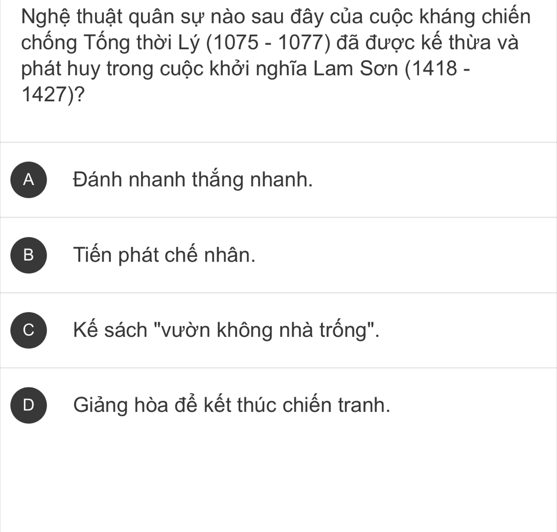 Nghệ thuật quân sự nào sau đây của cuộc kháng chiến
chống Tổng thời Lý (1075-1077) đã được kế thừa và
phát huy trong cuộc khởi nghĩa Lam Sơn (1418 -
1427)?
A Đánh nhanh thắng nhanh.
B Tiến phát chế nhân.
C Kể sách "vườn không nhà trống".
D Giảng hòa để kết thúc chiến tranh.