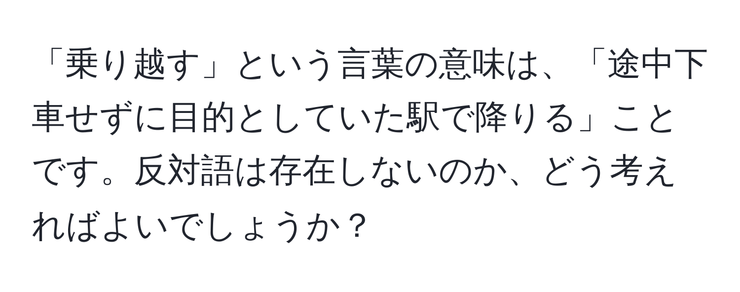 「乗り越す」という言葉の意味は、「途中下車せずに目的としていた駅で降りる」ことです。反対語は存在しないのか、どう考えればよいでしょうか？