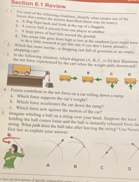 Review
1. For each of the following situations, identify what creates one of the
forces that creates the motion described (there may be many)
a. A flag flaps back and forth at the top of a flagpole.
b. A soccer ball is passed from one player to another.
c. A large piece of hail falls toward the ground.
d. The ocean tide goes from high to low at the seashore (you might have
to do a little research to get this one if you don’t know already).
2. Which has more inertia—a shopping cart full of groceries or an empty
shopping cart?
3. In the following situation, which diagram (A, B, C, or D) best illustrates
the net force experienceby the cart when the weight pulls downward?
A B C D
4. Forces contribute to the net force on a car rolling down a ramp.
a. Which force supports the car’s weight?
b. Which force accelerates the car down the ramp?
c. Which force acts against the motion of the car?
5. Imagine whirling a ball on a string over your head. Suppose the knot
holding the ball comes loose and the ball is instantly released from the
string. What path does the ball take after leaving the string? Use Newt
first law to explain your answer.
A B C D
c laws are descriptions of specific relationshins