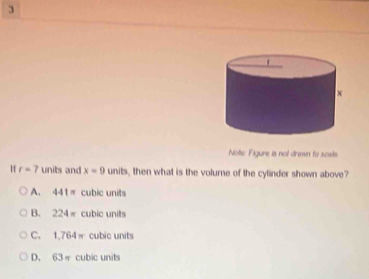 Note: Figure is not drinwn to scate
Hf r=7 units and x=9 units, then what is the volume of the cylinder shown above?
A. 4- 1= cubic units
B. 224π cubic units
C. 1,764π cubic units
D. 63π cubic units