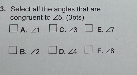 Select all the angles that are
congruent to ∠ 5. (3pts)
A. ∠ 1 C. ∠ 3 E. ∠ 7
B. ∠ 2 D. ∠ 4 F. ∠ 8