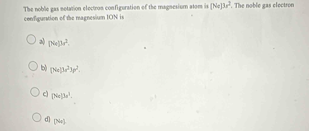 The noble gas notation electron configuration of the magnesium atom is [Ne]3s^2. The noble gas electron
configuration of the magnesium ION is
a) [Ne]3s^2.
b) [Ne]3s^23p^2.
c) [Ne]3s^1.
d) [Ne].