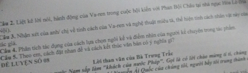 Cầu 2. Liệt kê lời nói, hành động của Va-ren trong cuộc hội kiến với Phan Bội Châu tại nhà ngục Hòa Lo (Ha 
Cầu 3. Nhận xét của anh/ chị về tính cách của Va-ren và nghệ thuật miêu tả, thể hiện tính cách nhân vật này của 
Nội). 
Cầu 4. Phân tích tác dụng của cách lựa chọn ngôi kể và điểm nhìn của người kể chuyên trong tác phẩm, 
lác giá. 
Câu 5. Theo em, cách đặt nhan đề và cách kết thúc văn bản có ý nghĩa gi? để LUYện số 08 Lời than văn của Bà Trưng Trắc 
Nặc Nam sắp làm "khách của nước Pháp". Gọi là có lời chào mừng tí tí, chúng 
Nuy ễn Ải Quốc của chúng tôi, người bày tôi trung thành ở