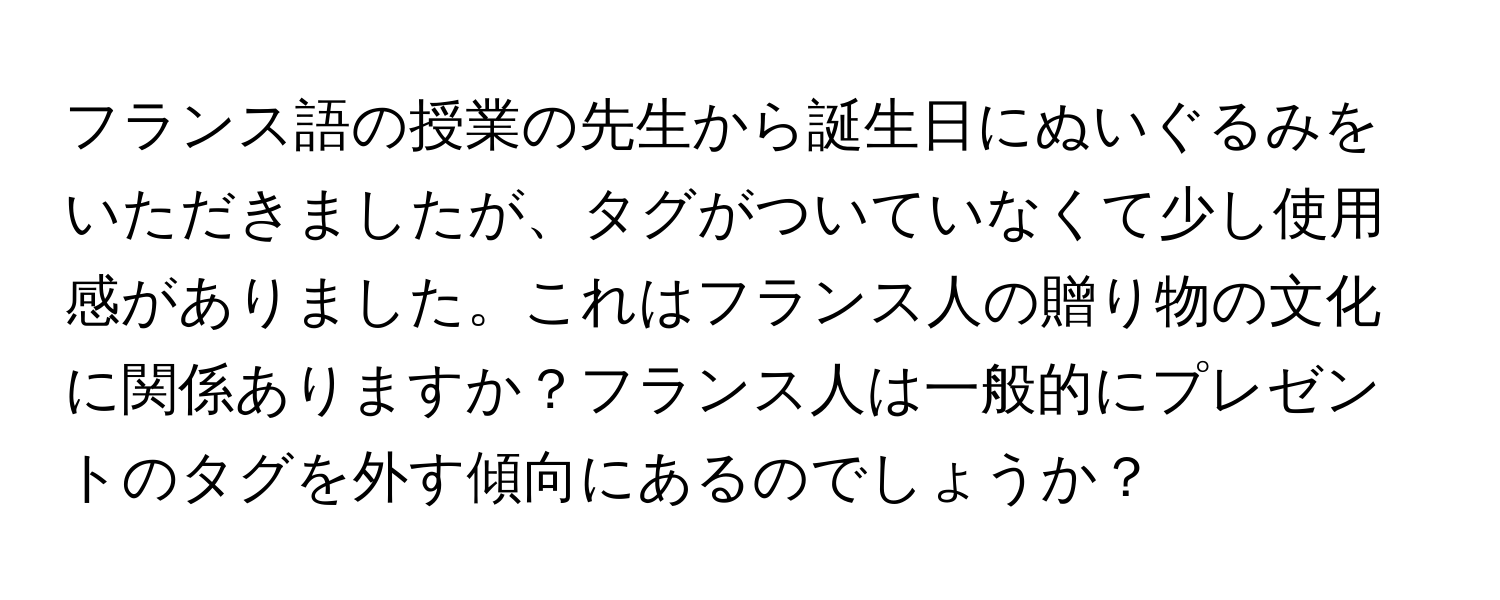 フランス語の授業の先生から誕生日にぬいぐるみをいただきましたが、タグがついていなくて少し使用感がありました。これはフランス人の贈り物の文化に関係ありますか？フランス人は一般的にプレゼントのタグを外す傾向にあるのでしょうか？